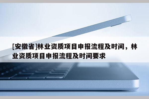 [安徽省]林業資質項目申報流程及時間，林業資質項目申報流程及時間要求