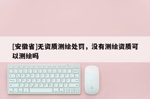 [安徽省]無資質(zhì)測繪處罰，沒有測繪資質(zhì)可以測繪嗎