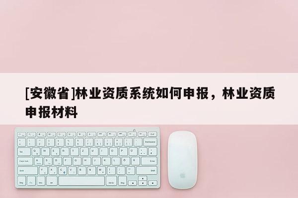 [安徽省]林業資質系統如何申報，林業資質申報材料
