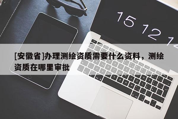 [安徽省]辦理測繪資質需要什么資料，測繪資質在哪里審批