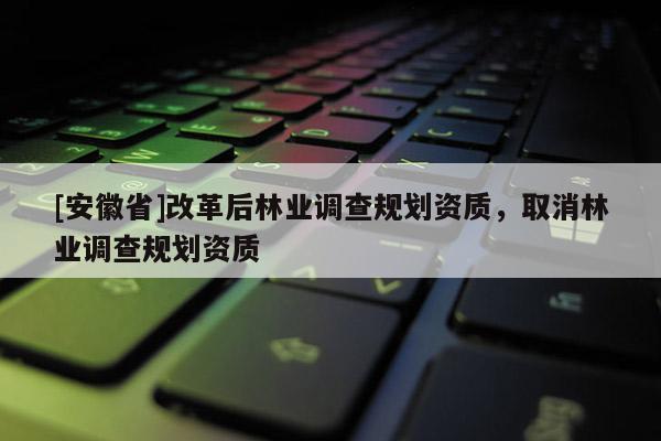[安徽省]改革后林業(yè)調(diào)查規(guī)劃資質(zhì)，取消林業(yè)調(diào)查規(guī)劃資質(zhì)