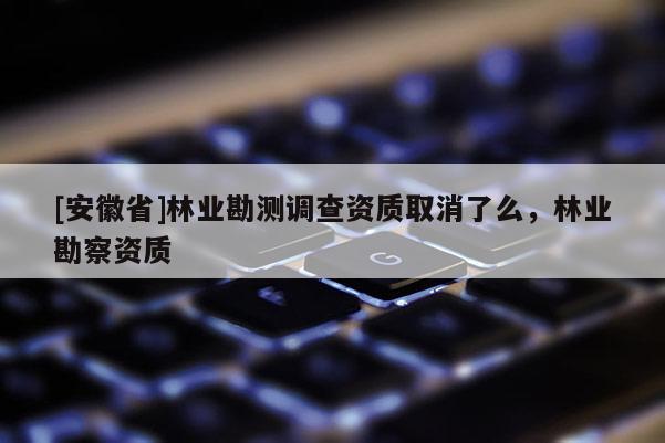 [安徽省]林業勘測調查資質取消了么，林業勘察資質