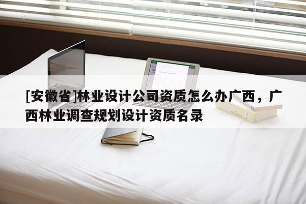 [安徽省]林業(yè)設計公司資質(zhì)怎么辦廣西，廣西林業(yè)調(diào)查規(guī)劃設計資質(zhì)名錄