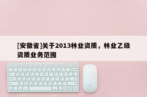 [安徽省]關(guān)于2013林業(yè)資質(zhì)，林業(yè)乙級資質(zhì)業(yè)務(wù)范圍
