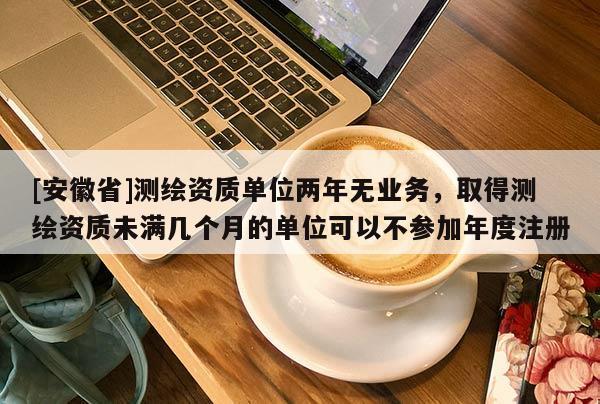 [安徽省]測繪資質單位兩年無業務，取得測繪資質未滿幾個月的單位可以不參加年度注冊