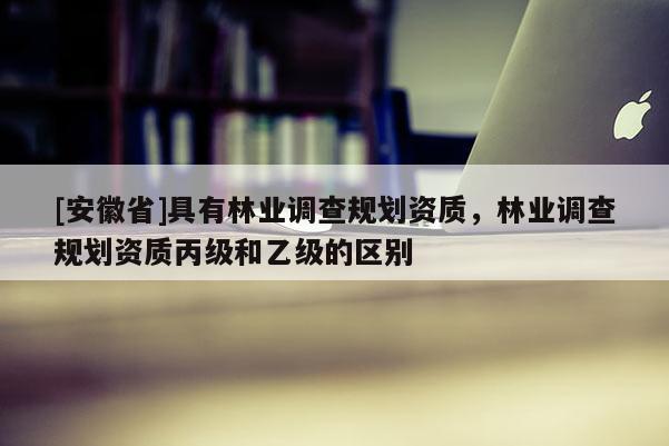 [安徽省]具有林業調查規劃資質，林業調查規劃資質丙級和乙級的區別
