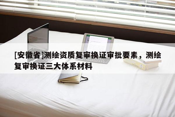 [安徽省]測(cè)繪資質(zhì)復(fù)審換證審批要素，測(cè)繪復(fù)審換證三大體系材料