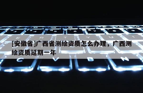 [安徽省]廣西省測(cè)繪資質(zhì)怎么辦理，廣西測(cè)繪資質(zhì)延期一年