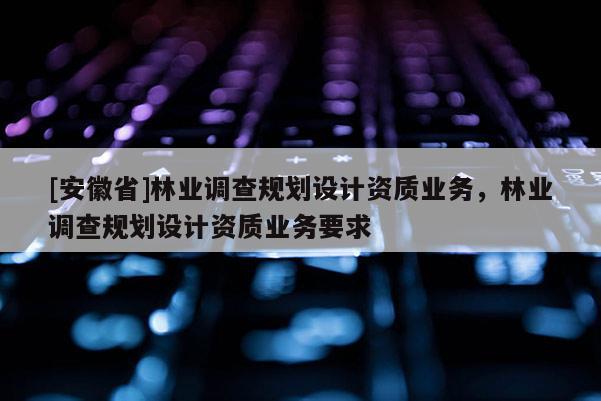 [安徽省]林業調查規劃設計資質業務，林業調查規劃設計資質業務要求