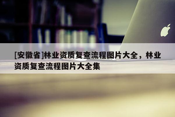 [安徽省]林業(yè)資質(zhì)復(fù)查流程圖片大全，林業(yè)資質(zhì)復(fù)查流程圖片大全集