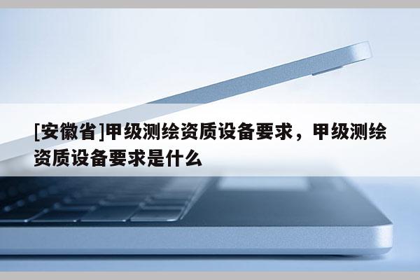 [安徽省]甲級測繪資質設備要求，甲級測繪資質設備要求是什么