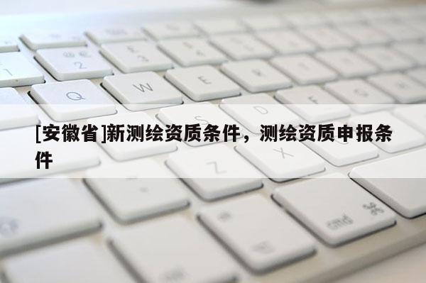 [安徽省]新測繪資質條件，測繪資質申報條件