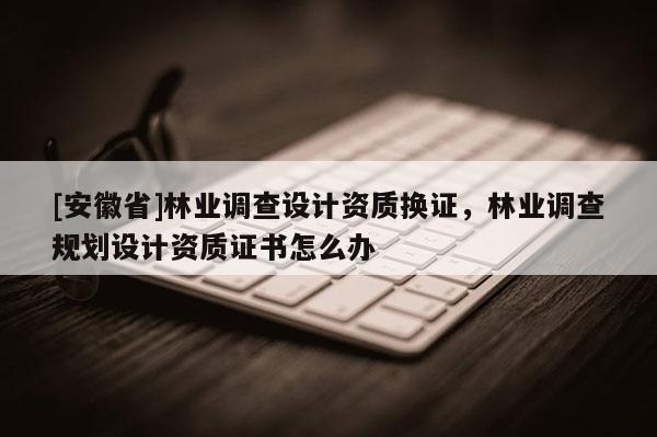 [安徽省]林業調查設計資質換證，林業調查規劃設計資質證書怎么辦