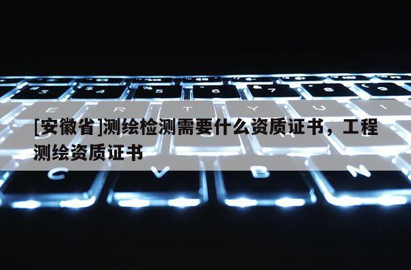 [安徽省]測繪檢測需要什么資質證書，工程測繪資質證書