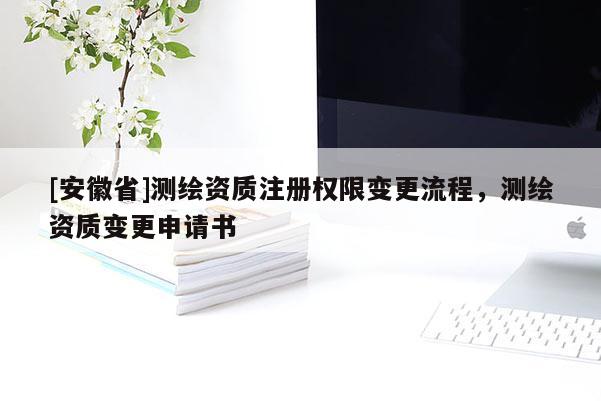 [安徽省]測繪資質注冊權限變更流程，測繪資質變更申請書