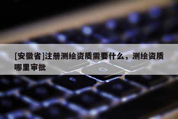[安徽省]注冊測繪資質需要什么，測繪資質哪里審批