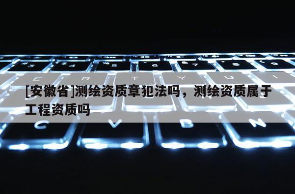 [安徽省]測繪資質章犯法嗎，測繪資質屬于工程資質嗎