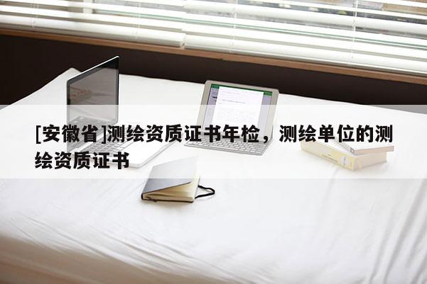 [安徽省]測(cè)繪資質(zhì)證書年檢，測(cè)繪單位的測(cè)繪資質(zhì)證書