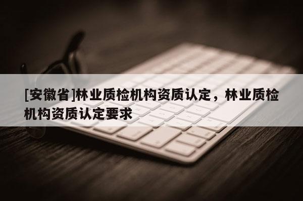 [安徽省]林業(yè)質(zhì)檢機構資質(zhì)認定，林業(yè)質(zhì)檢機構資質(zhì)認定要求