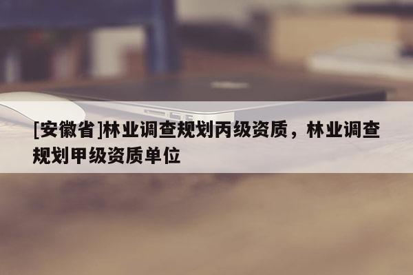 [安徽省]林業(yè)調(diào)查規(guī)劃丙級資質(zhì)，林業(yè)調(diào)查規(guī)劃甲級資質(zhì)單位