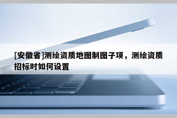 [安徽省]測(cè)繪資質(zhì)地圖制圖子項(xiàng)，測(cè)繪資質(zhì)招標(biāo)時(shí)如何設(shè)置