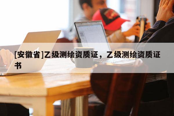 [安徽省]乙級(jí)測(cè)繪資質(zhì)證，乙級(jí)測(cè)繪資質(zhì)證書(shū)