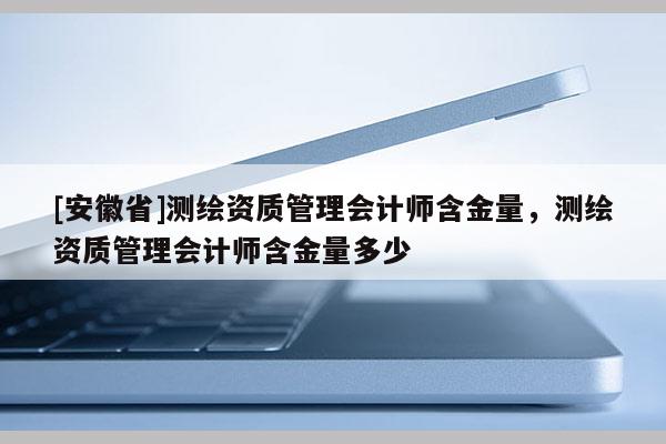 [安徽省]測繪資質管理會計師含金量，測繪資質管理會計師含金量多少