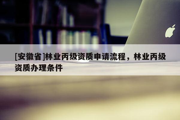 [安徽省]林業(yè)丙級資質申請流程，林業(yè)丙級資質辦理條件