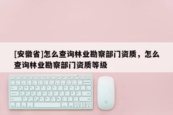 [安徽省]怎么查詢林業勘察部門資質，怎么查詢林業勘察部門資質等級