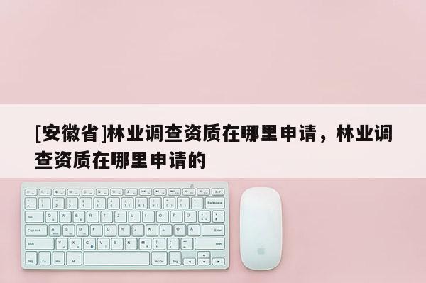 [安徽省]林業調查資質在哪里申請，林業調查資質在哪里申請的