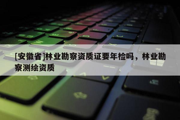[安徽省]林業勘察資質證要年檢嗎，林業勘察測繪資質