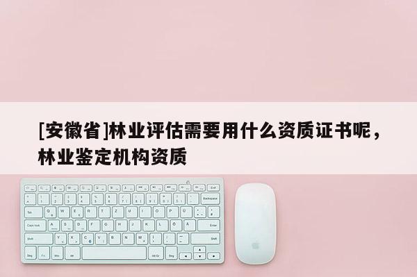 [安徽省]林業評估需要用什么資質證書呢，林業鑒定機構資質