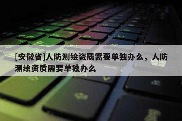 [安徽省]人防測繪資質需要單獨辦么，人防測繪資質需要單獨辦么