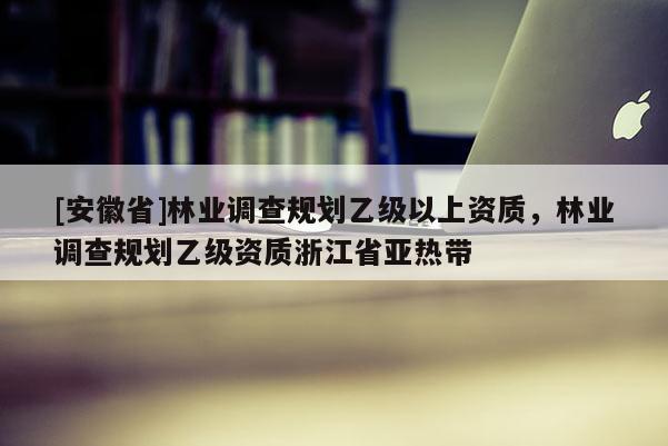 [安徽省]林業調查規劃乙級以上資質，林業調查規劃乙級資質浙江省亞熱帶