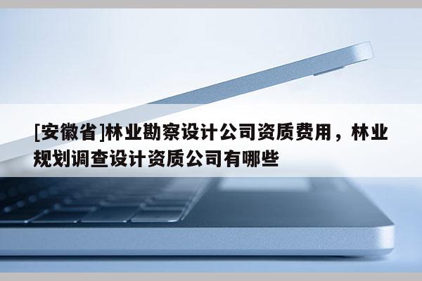 [安徽省]林業(yè)勘察設(shè)計(jì)公司資質(zhì)費(fèi)用，林業(yè)規(guī)劃調(diào)查設(shè)計(jì)資質(zhì)公司有哪些