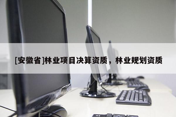 [安徽省]林業(yè)項目決算資質(zhì)，林業(yè)規(guī)劃資質(zhì)