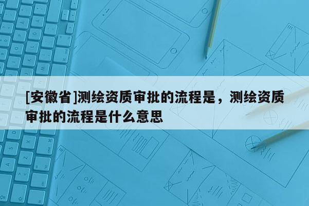 [安徽省]測繪資質(zhì)審批的流程是，測繪資質(zhì)審批的流程是什么意思