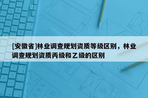 [安徽省]林業調查規劃資質等級區別，林業調查規劃資質丙級和乙級的區別