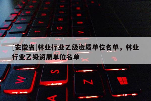 [安徽省]林業行業乙級資質單位名單，林業行業乙級資質單位名單