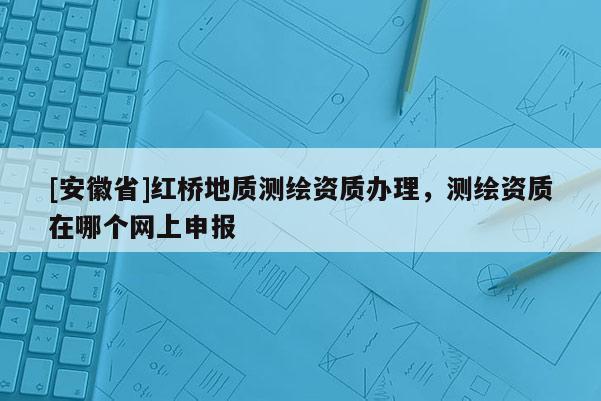 [安徽省]紅橋地質測繪資質辦理，測繪資質在哪個網上申報