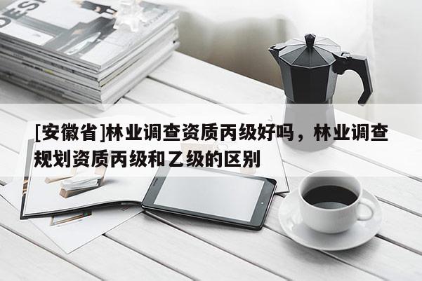 [安徽省]林業(yè)調(diào)查資質(zhì)丙級(jí)好嗎，林業(yè)調(diào)查規(guī)劃資質(zhì)丙級(jí)和乙級(jí)的區(qū)別