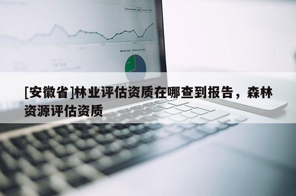 [安徽省]林業評估資質在哪查到報告，森林資源評估資質