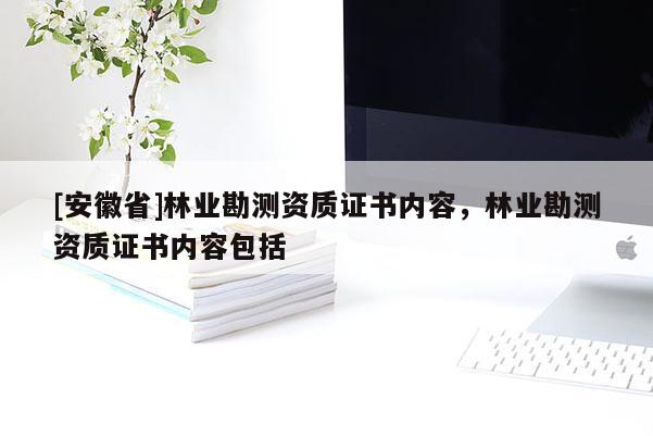 [安徽省]林業(yè)勘測(cè)資質(zhì)證書內(nèi)容，林業(yè)勘測(cè)資質(zhì)證書內(nèi)容包括