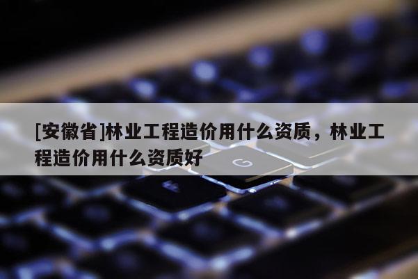 [安徽省]林業工程造價用什么資質，林業工程造價用什么資質好