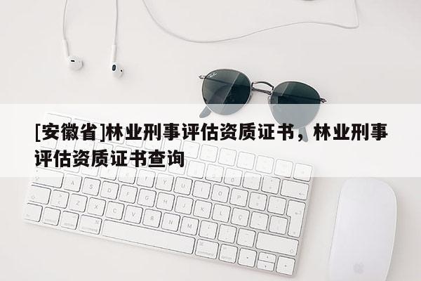[安徽省]林業(yè)刑事評(píng)估資質(zhì)證書，林業(yè)刑事評(píng)估資質(zhì)證書查詢