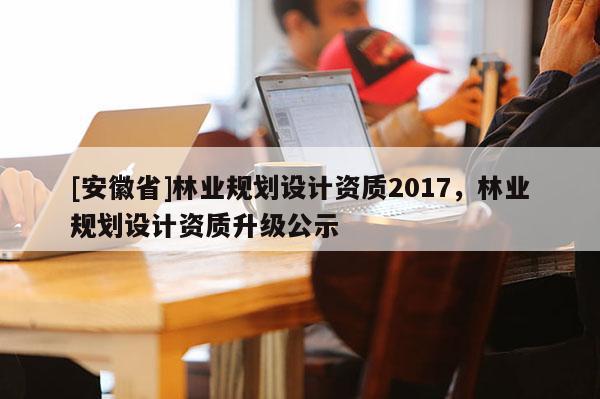 [安徽省]林業規劃設計資質2017，林業規劃設計資質升級公示