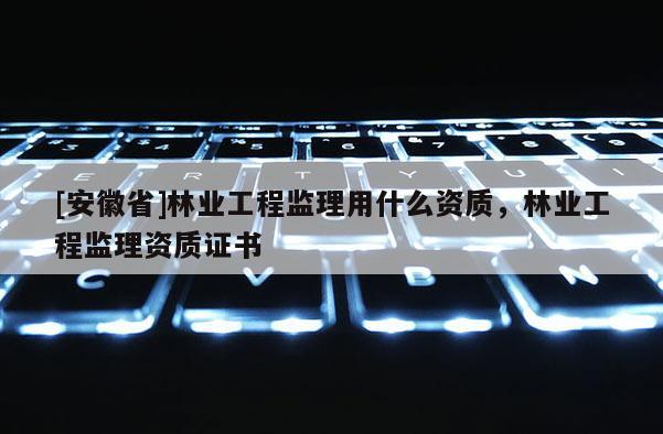 [安徽省]林業工程監理用什么資質，林業工程監理資質證書
