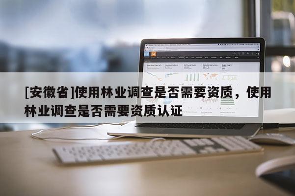 [安徽省]使用林業調查是否需要資質，使用林業調查是否需要資質認證