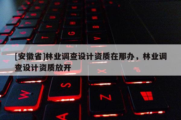 [安徽省]林業調查設計資質在那辦，林業調查設計資質放開