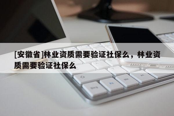 [安徽省]林業資質需要驗證社保么，林業資質需要驗證社保么